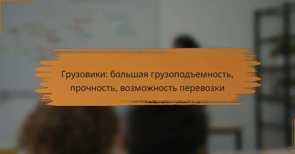 Грузовики: большая грузоподъемность, прочность, возможность перевозки