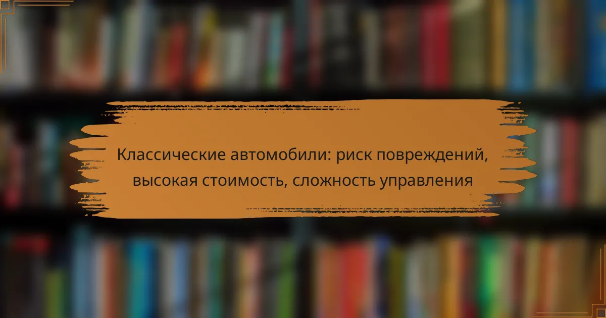Классические автомобили: риск повреждений, высокая стоимость, сложность управления
