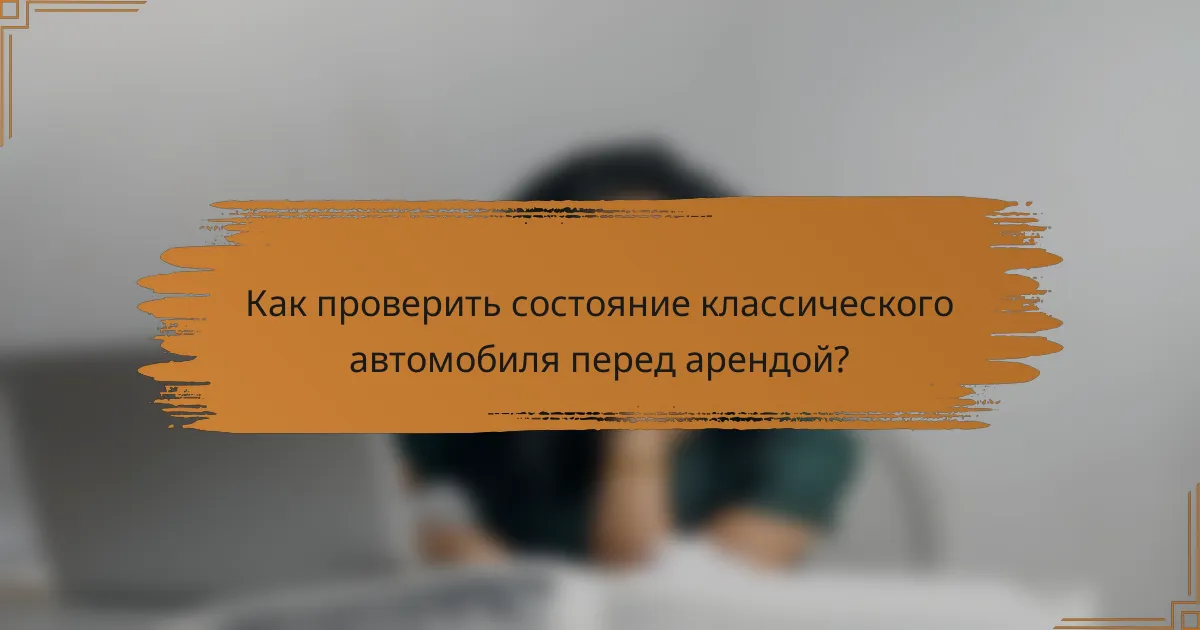 Как проверить состояние классического автомобиля перед арендой?